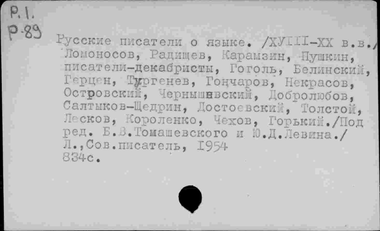 ﻿Русские писатели о языке. /ХУТГI-XX в.в Ломоносов, Радищев, Карамзин, Пушкин, писатели-декабристы, Гоголь, Белинский Герцан, Тургенев, Гончаров, Некрасов, Островский, Чернышнвский, Добролюбов, Салтыков-Щедрин, Достоевский, Толстой, Л:сков, Короленко, Чехов, Горький./Под ред. Б.3.Томашевского и Ю.Д.Левина./ Л.,Сов.писатель, 1954 834с.